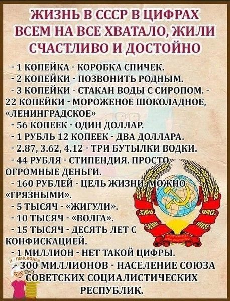 ЖИЗНЬ В СССР В ЦИФРАХ ВСЕМ НА ВСЕ ХВАТАЛО ЖИЛИ СЧАСТЛИВО И ДОСТОЙНО 1 КОПЕЙКА КОРОБКА СПИЧЕК 2 КОПЕЙКИ ПОЗВОНИТЬ РОДНЫМ 3 КОПЕЙКИ СТАКАН ВОДЫ С СИРОПОМ 22 КОПЕЙКИ МОРОЖЕНОЕ ШОКОЛАДНОЕ ЛЕНИНГРАДСКОЕ 56 КОПЕЕК ОДИН ДОЛЛАР 1 РУБЛЬ 12 КОПЕЕК дВА ДОЛЛАР 287 362 412 ТРИ БУТЫЛКИ ВОДКИ 44 РУБЛЯ СТИПЕНДИЯ ПРОС ОГРОМНЫЕ дЕНЬГИ ГРЯЗНЫМИ 5 ТЫСЯЧ ЖИГУЛИ 10 ТЫСЯЧ ВОЛГА 15 ТЫСЯЧ дЕСЯТЬ ЛЕТ С КОНФИСКАЦИЕЙ Т_МИЛЛИ