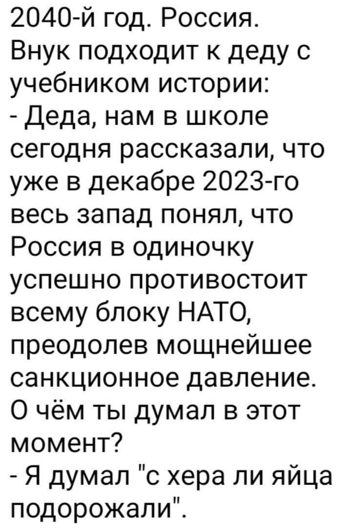 2040 й год Россия Внук подходит к деду с учебником истории Деда нам в школе сегодня рассказали что уже в декабре 2023го весь запад понял что Россия в одиночку успешно противостоит всему блоку НАТО преодолев мощнейшее санкционное давление О чём ты думал в этот момент Я думал о хера ли яйца подорожали