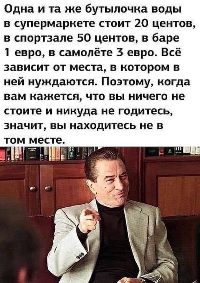 Одна и та же бутылочка воды в супермаркете стоит 20 центов в спортзале 50 центов в баре 1 евро в самолёте 3 евро Всё зависит от места в котором в ней нуждаются Поэтому когда вам кажется что вы ничего не стоите И никуда не ГОДИТЕСЬ значит вы находитесь не 5 ТОМ МЕСТЕ