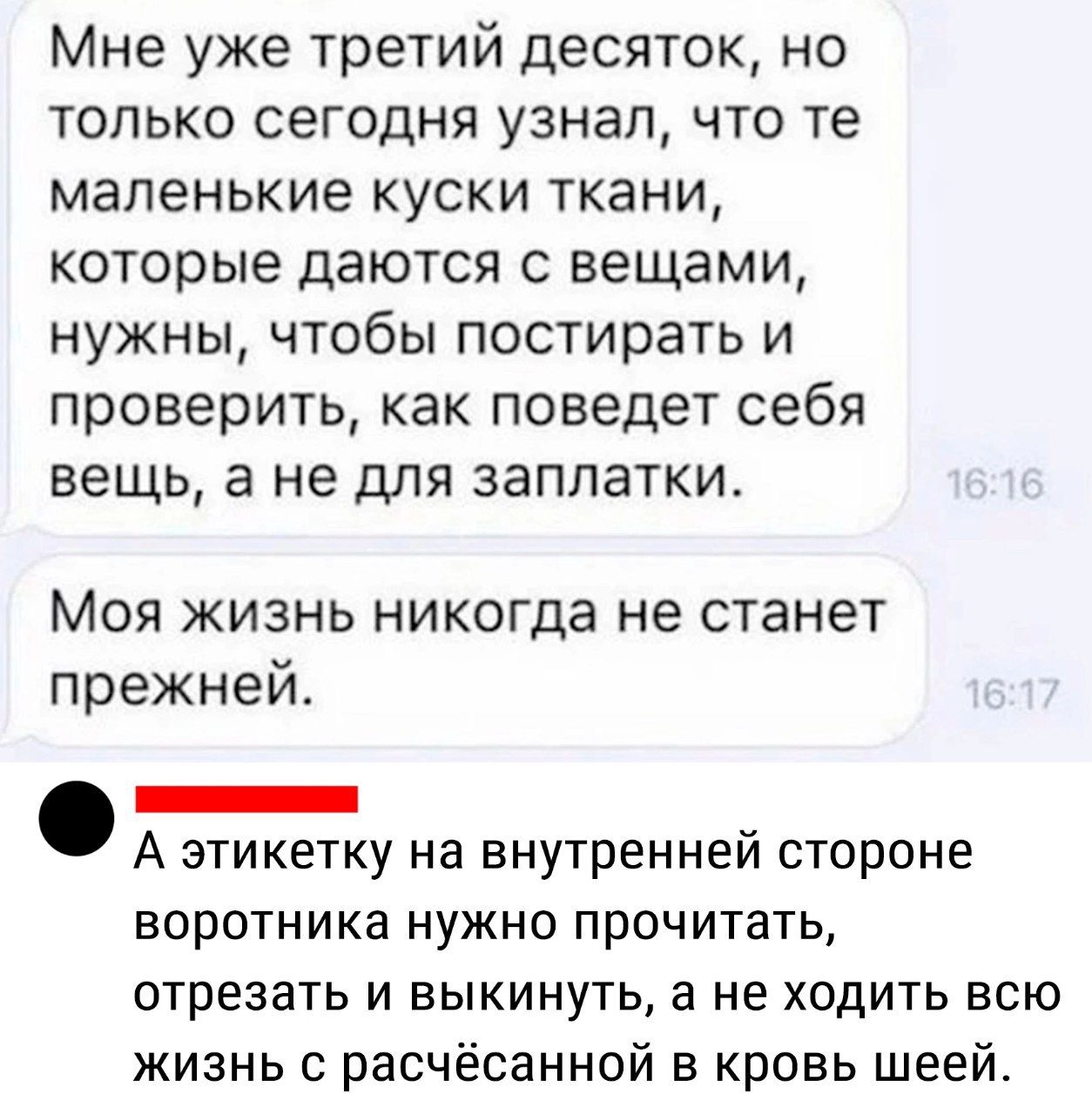 Мне уже третий десяток но ТОЛЬКО СЭГОДНЯ УЗНЗЛ ЧТО те маленькие КУСКИ ТКЗНИ которые даются с вещами нужны чтобы постирать и проверить как поведет себя вещь а не для заплатки Моя жизнь никогда не станет прежней _ А ЭТИКЕТКУ На ВНУТРЕННЕЙ СТОРОНЕ ВОРОТНИКЗ НУЖНО прочитать отрезать И ЕЫКИНУТЬ а не ХОДИТЬ ВСЮ жизнь с расчёсанной в кровь шеей