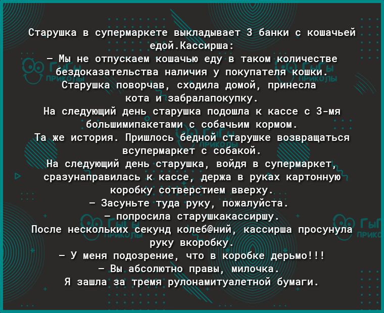 Старушка в супермаркете выкладывает 3 банки с кошачьей едойКассирша Мы не отпускаем кошачью еду в таком количестве бездоказательства наличия у покупателя кошки Старушка поворчав сходила домой принесла кота и забралапокупку На следующий день старушка подошла к кассе с 3мя большимипакетами с собачьим кормом Та же история Пришлось бедной старушке возвращаться всупермаркет с собакой На следующий день 