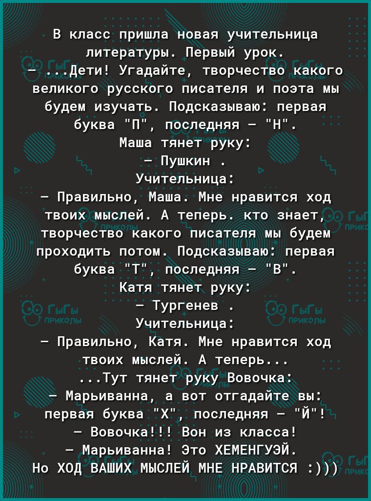 В класс пришла новая учительница литературы Первый урок дети Угадайте творчество какого великого русского писателя и поэта мы будем изучать Подсказываю первая буква П последняя Н Маша тянет руку Пушкин Учительница Правильно Маша Мне нравится ход твоих мыслей А теперь кто знает творчество какого писателя мы будем проходить потом Подсказываю первая буква Т последняя В Катя тянет руку Тургенев Учител