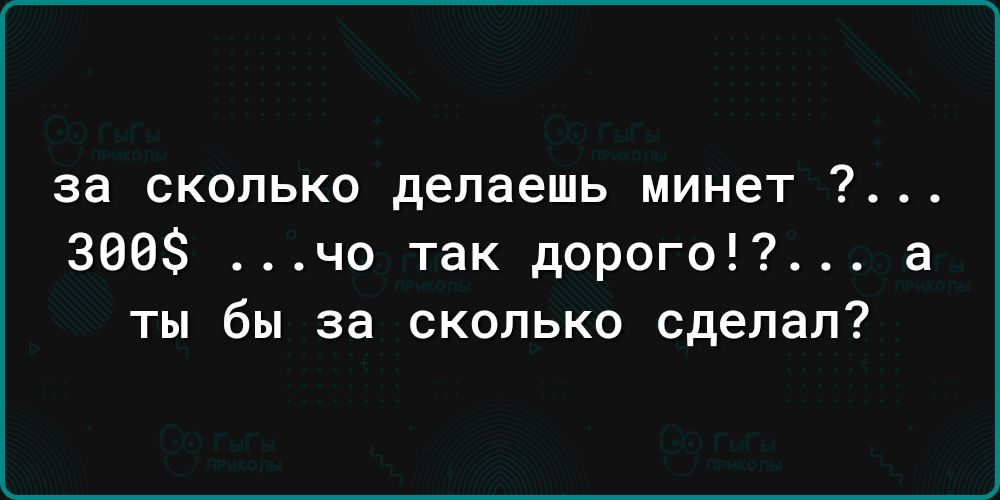 за сколько делаешь минет 300 чо так дорого а ты бы за сколько сделал