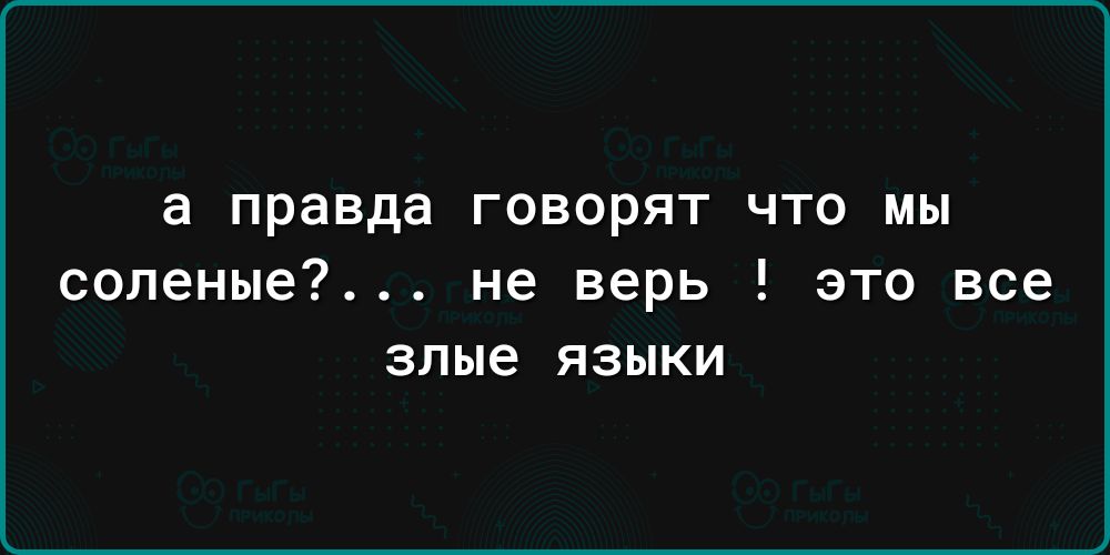 а правда говорят что мы соленые не верь это все злые языки