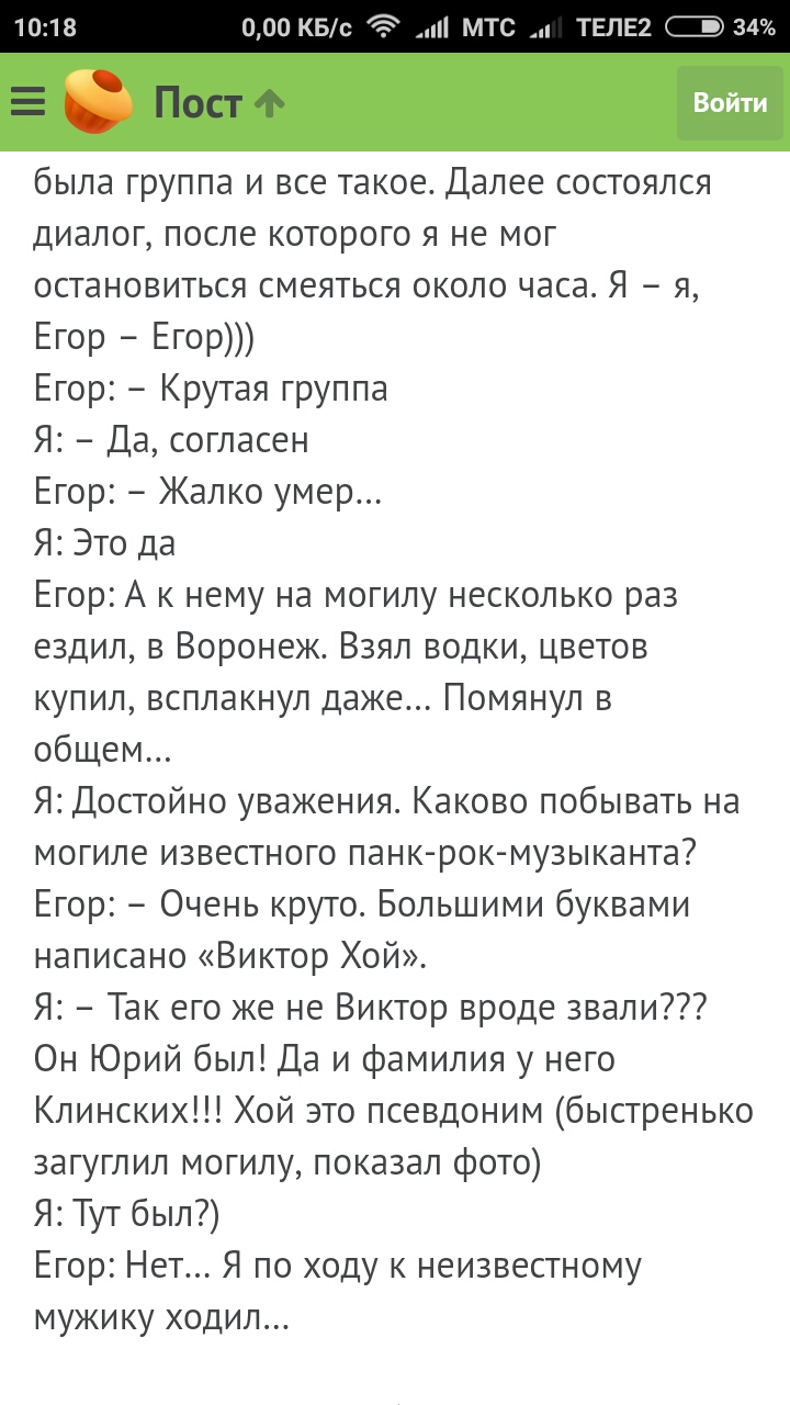 000 КБс и МТС ТЕЛЕ2 тзщ Войти была группа и все такое Далее состоялся диалог после которого я не мог остановиться смеяться около часа Я я Егор Егор Егор Крутая группа Я Да согласен Егор Жалко умер Я Это да Егор А к нему на могилу несколько раз ездил в Воронеж Взял водки цветов купил всплакнул даже Помянул в общем Я Достойно уважения Каково побывать на могиле известного панк рок музыканта Егор Очен