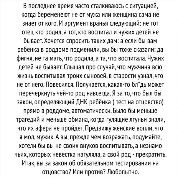 В последнее время часто сталкиваюсь с ситуацией когда беременеют не от мужа или женщина сама не знает от кого И аргумент вранья следующий не тот отец кто родипа тот кто воспитал и чужих детей не бывает Хочется спросить таких дам а если бы вам ребёнка в роддоме подменили вы бы тоже сказали да ФИГНЯ не та мать ЧТ родила в ТЗ ЧТ ВОСПИТЗЛЗ ЧУЖИХ детей не бываетСлышал про случай что мужчина всю жизнь в