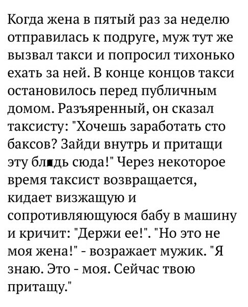 Когда жена в пятый раз за неделю отправилась к подруге муж тут же вызвал такси и попросил тихонько ехать за ней В конце концов такси остановилось перед публичным домом Разъяренный он сказал таксисту Хочешь заработать сто баксов Зайди внутрь и притащи эту блядь сюда Через некоторое время таксист возвращается кидает визжащую и сопротивляющуюся бабу в машину и кричит Держи ее Но это не моя жена возра