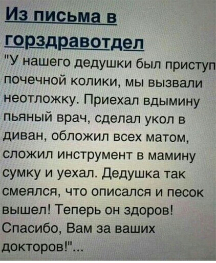Из письма в ШРёдБЩдШ У нашего дедушки был приступ почечной колики мы вызвали неотложку Приехал вдымину пьяный врач сделал укол в диван обложил всех матом сложил инструмент в мамину сумку и уехал Дедушка так смеялся что описапся и песок вышел Теперь он здоров Спасибо Вам за ваших докторов
