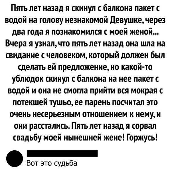 Пять лет назад я скинул с балкона пакет с водой на голову незнакомой Девушке через два года я познакомился с моей женой Вчера я узнал что пять лет назад она шла на свидание с человеком который должен был сделать ей предложение но какой то ублюдок скинул с балкона на нее пакет с водой и она не смогла прийти вся мокрая с потекшей тушьо ее парень посчитал это очень несерьезным отношением к нему и они