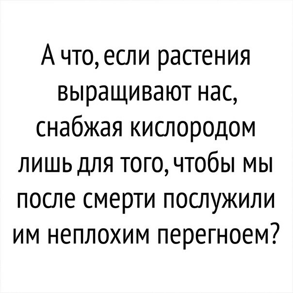 А что если растения выращивают нас снабжая кислородом лишь для того чтобы мы после смерти послужили им неплохим перегноем