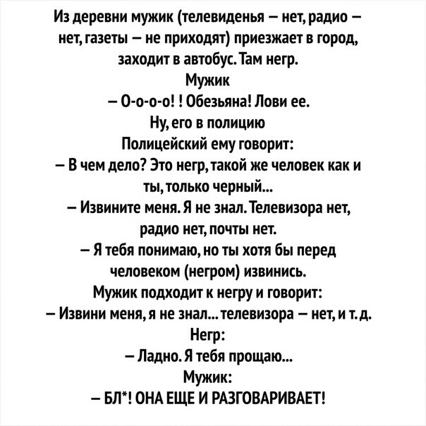 Из деревни мужик телевиденья нет радио нет газеты не приходят приезжает в город заходит в автобусТам негр Мужик 0 о о о Обезьяна Лови ее Ну его в полицию Полицейский ему говорит В чем дело Это негр такой же человек как и тытолько черный Извините меняЯ не зналТелевизора нет радио нет почты нет Я тебя понимаю но ты хотя бы перед человеком негром извинись Мужик подходит к негру и говорит Изниии меняя