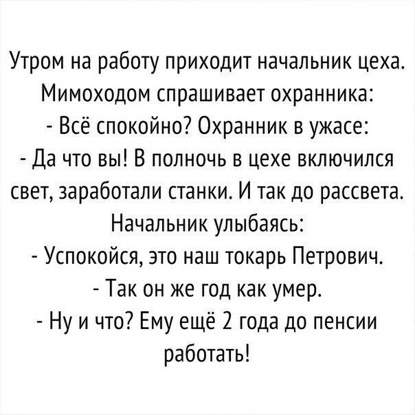 Утром на работу приходит начальник цеха Мимоходом спрашивает охранника Всё спокойно Охранник в ужасе Да что вы В полночь в цехе включился свет заработали станки И так до рассвета Начальник улыбаясь Успокойся это наш токарь Петрович Так он же год как умер Ну и что Ему ещё 2 года до пенсии работать