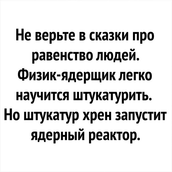 Не верьте в сказки про равенство людей Физик ядерщик легко научится штукатурить Но штукатур хрен запустит ядерный реактор