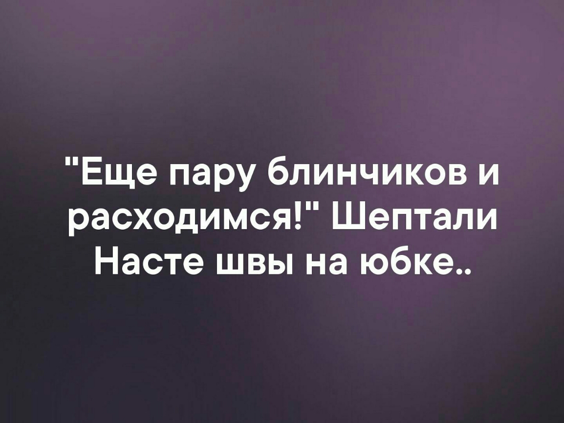 Еще пару блинчиков и расходимся Шептали Насте швы на юбке