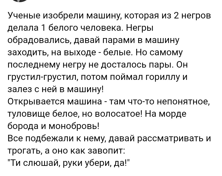 Ученые изобрели машину которая из 2 негров делала белого человека Негры обрадовались давай парами в машину заходить на выходе белые Но самому последнему негру не досталось пары Он грустил грустил потом поймал гориплу и залез с ней в машину Открывается машина там что то непонятное туловище белое но волосатое На морде борода и монобровь Все подбежали к нему давай рассматривать и трогать а оно как за