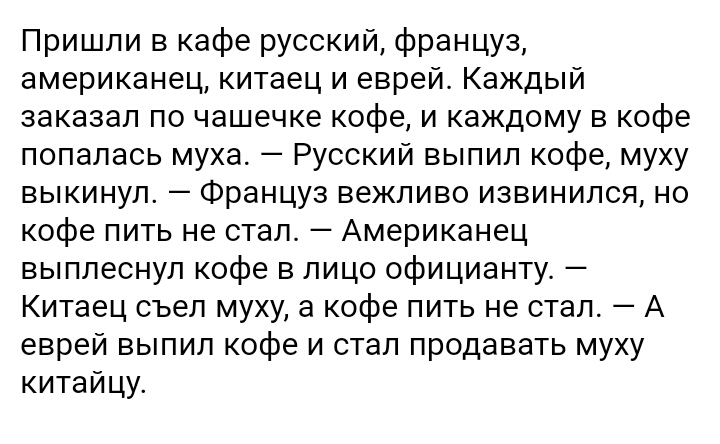 Пришли в кафе русский француз американец китаец и еврей Каждый заказал по чашечке кофе и каждому в кофе попалась муха Русский выпил кофе муху выкинул Француз вежливо извинился но кофе пить не стал Американец выплеснул кофе в лицо официанту Китаец съел муху а кофе пить не стал А еврей выпил кофе и стал продавать муху китайцу
