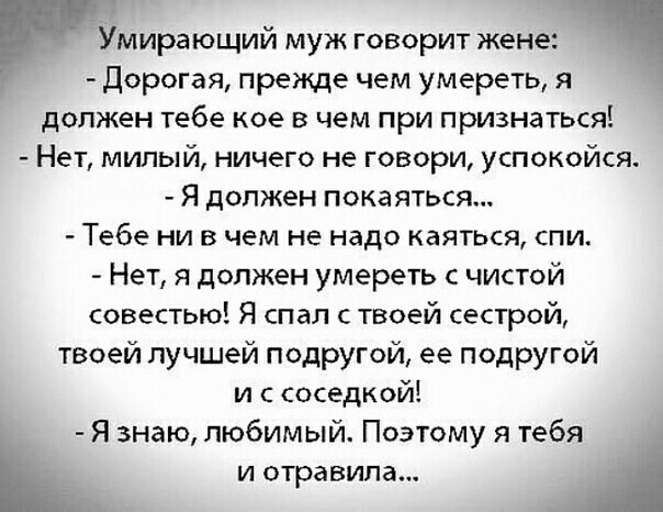 Умирающий муж говорит жене Дорогая прежде чем умереть я должен тебе кое в чем при признаться Нет милый ничего не говори успокойся Я должен покаяться Тебе ни в чем не надо каяться спи Нет я должен умереть чистой совестью Я спал с твоей сестрой твоей лучшей подругой ее подругой и с соседкой Я знаю любимый Поэтому я тебя