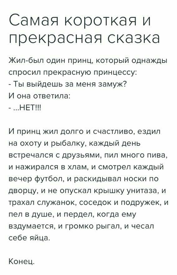 Самая короткая и прекрасная сказка Жил был один принц который однажды спросил прекрасную принцессу _ Ты выйдешь за меня замуж И она ответила НЕТ И принц жил долго и счастливо ездил на охоту и рыбалку каждый день встречался с друзьями пил много пива и нажирапся в хлам и смотрел каждый вечер футбол и раскидывап носки по дворцу и не опускал крышку унитаза и трахал служанок соседок и подружек и пел в 