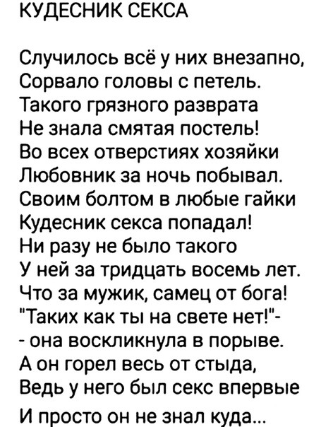 КУДЕСНИК СЕКСА Случилось всё у них внезапно Сорвапо головы с петель Такого грязного разврата Не знала смятая постель Во всех отверстиях хозяйки Любовник за ночь побывал Своим болтом в любые гайки Кудесник секса попадал Ни разу не было такого У ней за тридцать восемь лет Что за мужик самец от бога Таких как ты на свете нет она воскликнула в порыве А он горел весь от стыда Ведь у него был секс вперв