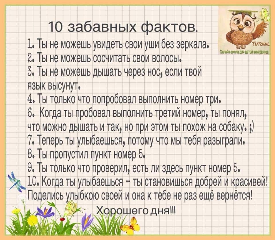 10 забавных фактов 1 Ты не можешь увидеть свои уши без зеркала 2 Ты не можешь сосчитать свои волосы 5 Ты не можешь дышать через нос если твой язык высунут 4 Ты только что попробовал выполнить номер три 6 Когда ты пробовал выполнить третий номер ты понял что можно дышать и так но при этом ты похож на собаку 7 Теперь ты улыбаешься потому что мы тебя разыграли 8 Ты пропустил пункт номер 5 9 Ты только