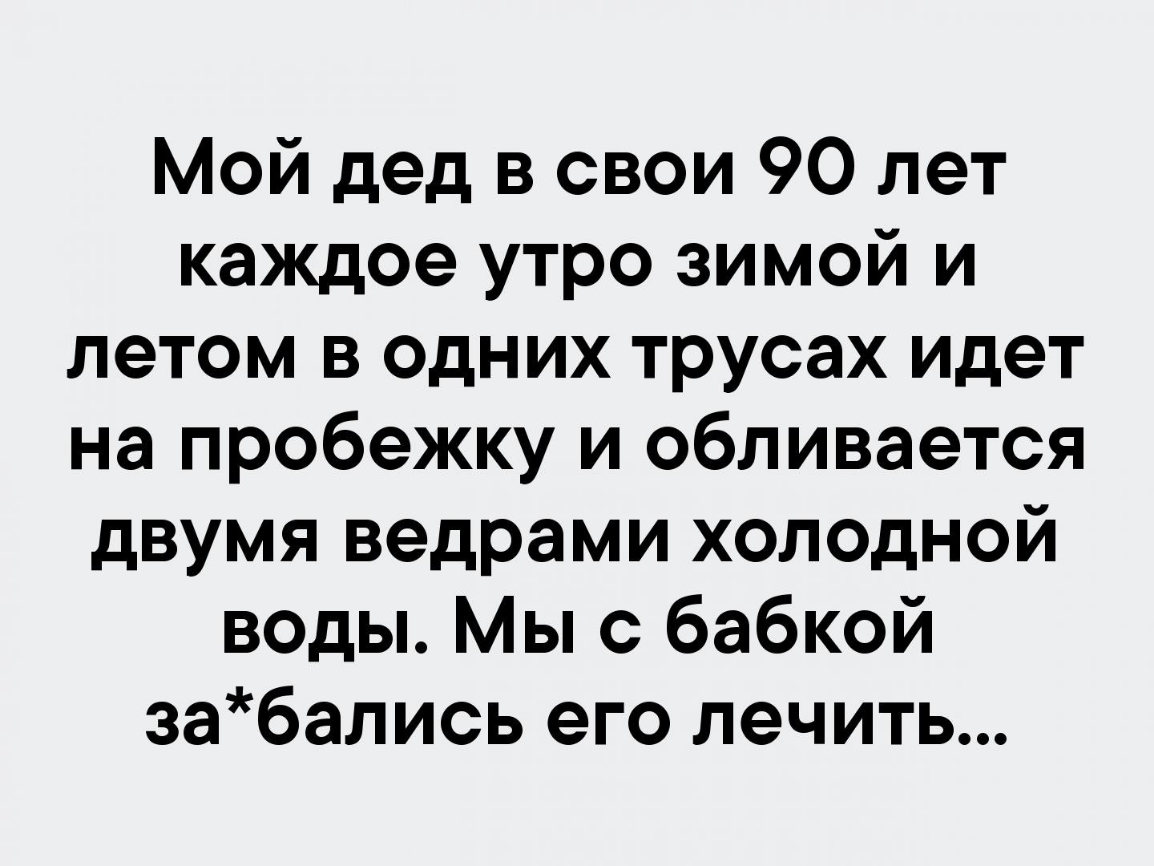 Мой дед в свои 90 лет каждое утро зимой и летом в одних трусах идет на пробежку и обливается двумя ведрами холодной воды Мы с бабкой забались его лечить