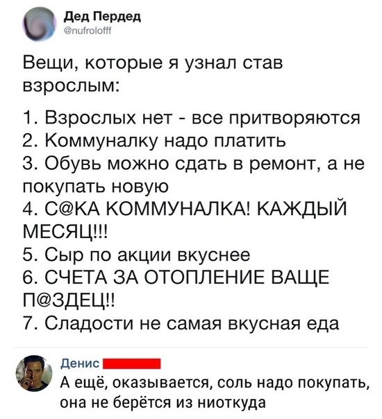 дед Пердеп м Вещи которые я узнал став взрослым 1 Взрослых нет все притворяются 2 Коммуналку надо платить 3 Обувь можно сдать в ремонт а не покупать новую 4 СКА КОММУНАЛКА КАЖДЫЙ МЕСЯЦ 5 Сыр по акции вкуснее 6 СЧЕТА ЗА ОТОПЛЕНИЕ ВАЩЕ П3ДЕЦ 7 Сладости не самая вкусная еда денис _ А ещё оказывается соль надо покупать она не берётся из ниоткуда