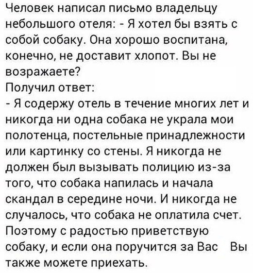 Человек написал письмо владельцу небольшого отеля Я хотел бы взять с собой собаку Она хорошо воспитана конечно не доставит хлопот Вы не возражаете Получил ответ Я содержу ОТЕЛЬ В ТЕЧЕНИЕ МНОГИХ ПЕТ И никогда ни одна собака не украла мои полотенца постельные принадлежности или картинку со стены Я никогда не должен был ВЫЗЫВВТЬ ПОПИЦИЮ из за того что собака напилась и начала скандал в середине ночи 