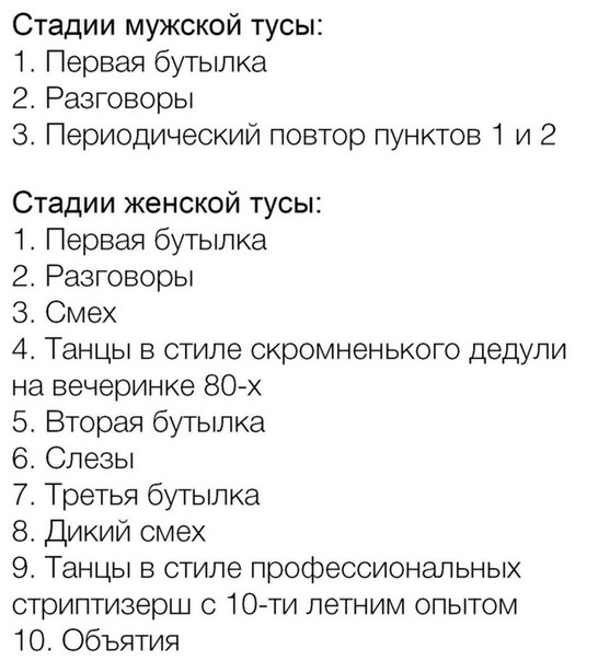 Стадии мужской тусы 1 Первая бутылка 2 Разговоры 3 Периодический повтор пунктов 1 и 2 Стадии женской тусы 1 Первая бутылка 2 Разговоры 3 Смех 4 Танцы в стиле скромненького дедули на вечеринке 80 х 5 Вторая бутылка 6 Слезы 7 Третья бутылка 8 Дикий смех 9 Танцы в стиле профессиональных стриптизерш с 10 ти летним опытом 10 Объятия