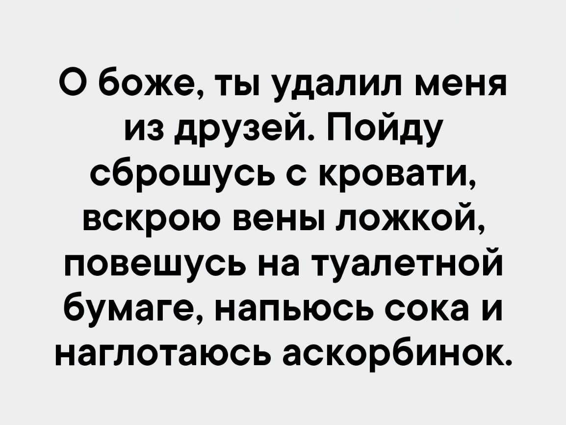 О боже ты удалил меня из дРУзей Пойду сброшусь с кровати вскрою вены ложкой повешусь на туалетной бумаге напьюсь сока и наглотаюсь аскорбинок