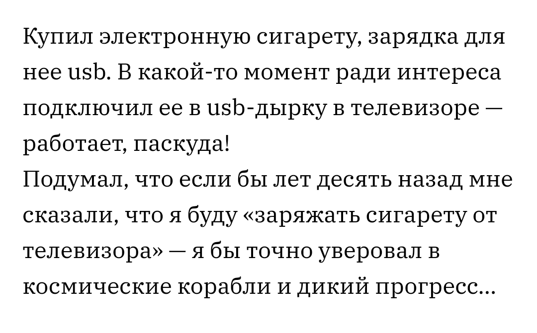 Купил электронную сигарету зарядка для нее 11513 В какой то момент ради интереса подключил ее В пзЬ дырку в телевизоре работает паскуда Подумал что если бы лет десять назад мне сказали что я буду заряжать сигарету от телевизора я бы точно уверовал В космические корабли и дикий прогресс
