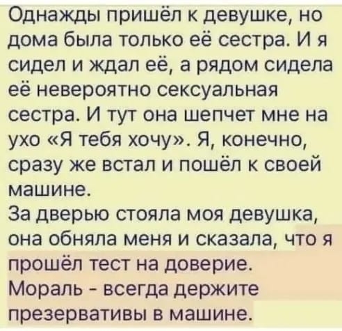 Однажды пришёл к девушке но дома была только её сестра И я сидел и ждал её а рядом сидела её невероятно сексуальная сестра И тут она шепчет мне на ухо Я тебя хочу Я конечно сразу же встал и пошёл к своей машине За дверью стояла моя девушка она обняла меня и сказала что я прошёл тест на доверие Мораль всегда держите презервативы в машине