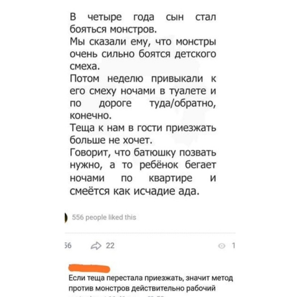 В четыре года сын сгал бояться монстров Мы сказали ему что монстры очень сильно боятся детского смеха Потом неделю привыкали к его смеху ночами в туалете и по дороге тудаобратно конечно Теща к нам в госги приезжать больше не хочет Говорит что батюшку позвать нужно а то ребёнок бегает ночами по квартире и смеётся как исчадие ада Ъъ шото Щит Пн 36 22 1 _ Если теща перестала приезжать значит метод пр