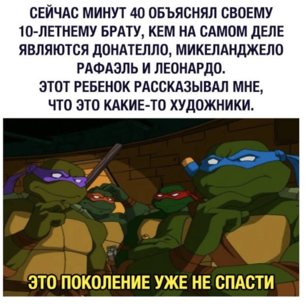 СЕЙЧАС МИНУТ 40 ОБЪЯСНЯЛ СВОЕМУ 1О ЛЕТНЕМУ БРАТУ КЕМ НА САМОМ ДЕЛЕ ЯВЛЯЮТСЯ ДОНАТЕЛЛО МИКЕЛАНДЖЕЛО РАФАЭЛЬ И ЛЕОНАРДО ЭТОТ РЕБЕНОК РАССКАЗЫВАЛ МНЕ ЧТО ЭТО КАКИЕ ТО ХУДОЖНИКИ