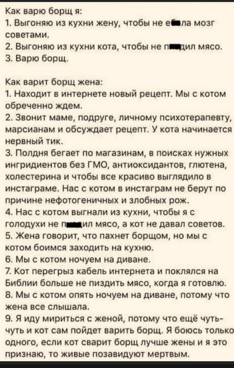 Как варю борщ я 1 Выгоняю из кухни жену чтобы не е па мозг советами 2 Выгоняю из кухни кота чтобы не пдил мясо 3 Варю борщ Как варит борщ жена 1 Находит в интернете новый рецепт Мы с котом обреченно ждем 2 Звонит маме подруге личному психотерапевту марсианам и обсуждает рецепт У кота начинается нервный тик 3 Полдня бегает по магазинам в поисках нужных ингридиентов без ГМО антиоксидантов гтотена хо