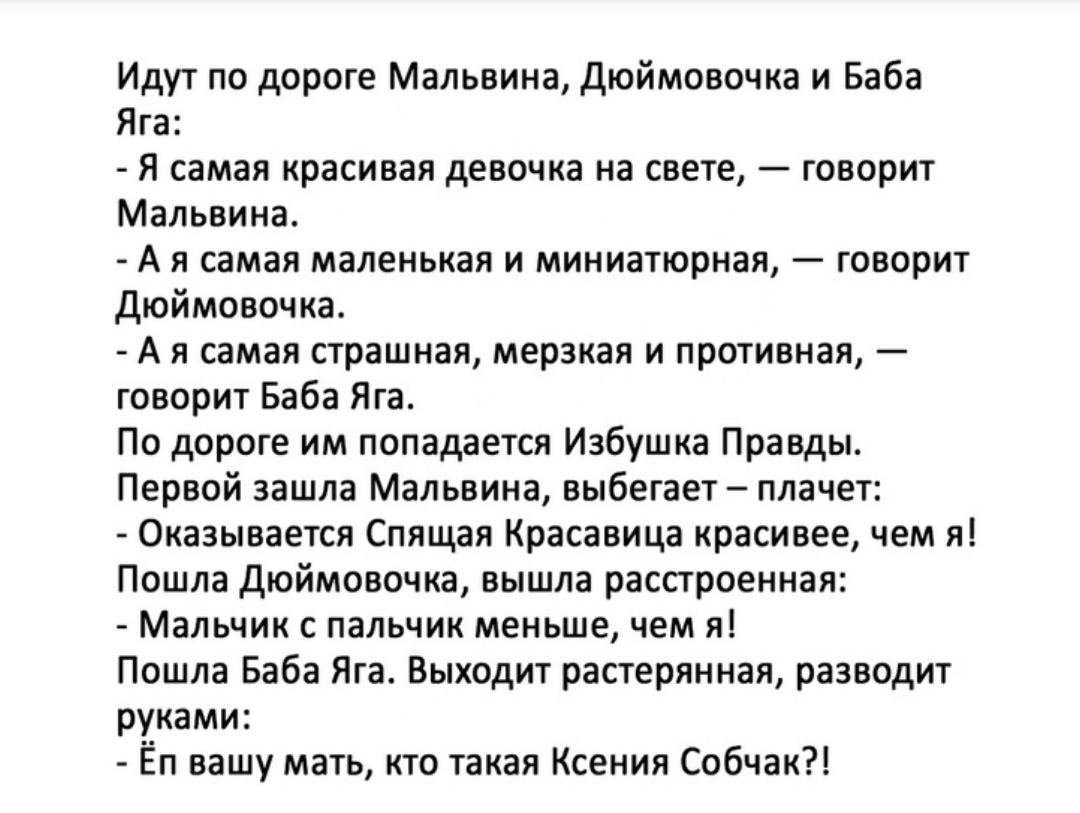 Идут по дороге Мальвина Дюймовочка и Баба Яга Я самая красивая девочка на свете говорит Мальвина А я самая маленькая и миниатюрная говорит дюймовочка А я самая страшная мерзкая и противная говорит Баба Яга По дороге им попадается Избушка Правды Первой зашла Мальвина выбегает плачет Оказывается Спящая Красавица красивее чем я Пошла дюймовочка вышла расстроенная Мальчик с пальчик меньше чем я Пошла 