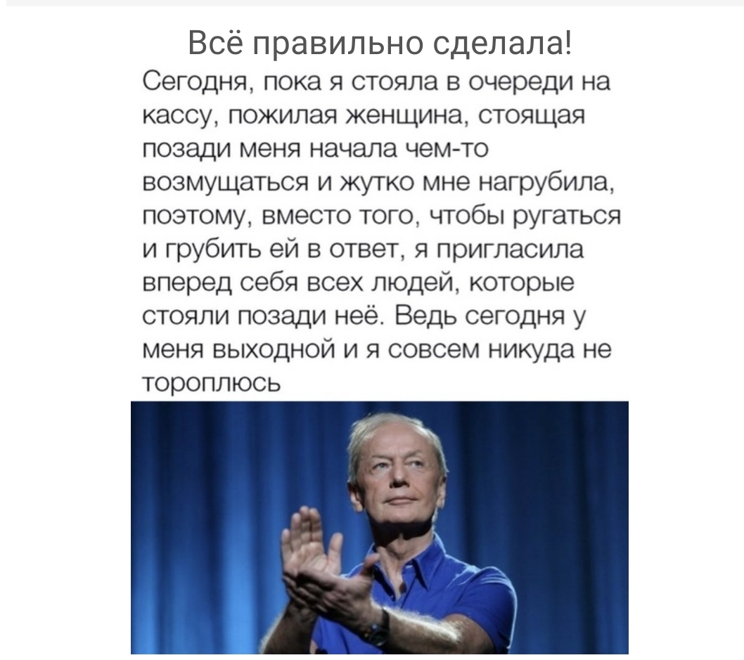 Всё правильно сделала Сегодня пока я стояла в очереди на кассу пожилая женщина стоящая позади меня начала чем то возмущаться и жутко мне нагрубила поэтому вместо того чтобы ругаться и грубить ей в ответ я пригласила вперед себя всех людей которые стояли позади неё Ведь сегодня у меня выходной и я совсем никуда не тороплюсь