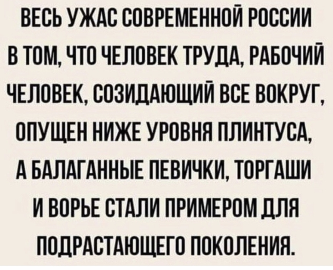 ВЕСЬ УЖАС СОВРЕМЕННОИ РОССИИ В ТОМ ЧТО ЧЕЛОВЕК ТРУДА РАБОЧИЙ ЧЕЛОВЕК СОЗИДАЮЩИИ ВСЕ ВОКРУГ ОПУЩЕН НИЖЕ УРОВНЯ ПЛИНТУСА А БАЛАГАННЫЕ ПЕВИЧКИ ТОРГАШИ И ВОРЬЕ СТАЛИ ПРИМЕРОМ ДЛЯ ПОДРАСТАЮЩЕГО ПОКОЛЕНИЯ