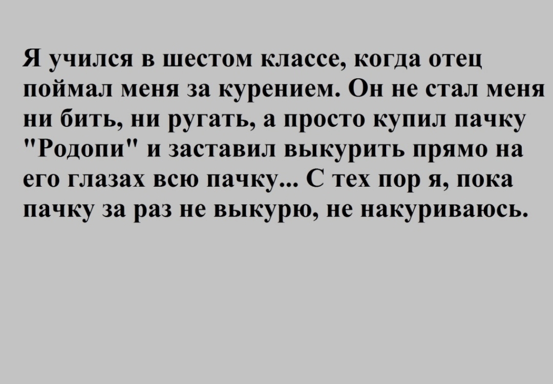 Я учился в шестом классе когда отец поймал меня за курением Он не стал меня ни бить ни ругать а просто купил пачку Родопи и заставил выкурить прямо на его глазах всю пачку С тех пор я пока пачку за раз не выкурю не накуриваюсь