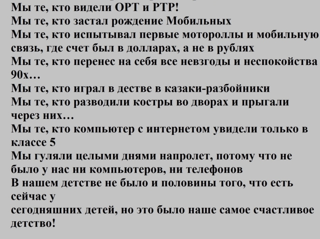 ы те кто видели ОРТ и РТР Иы те кто застал рождение Мобильных ы те кто испытывал первые мотороллы и мобильную связь где счет был в долларах а не в рублях Иы те кто перенес на себя все невзгоды и неспокойства 90х Иы те кто играл в дестве в казаки разбойники Мы те кто разводили костры во дворах и прыгали через них Мы те кто компьютер с интернетом увидели только в классе 5 Мы гуляли целыми днями напр