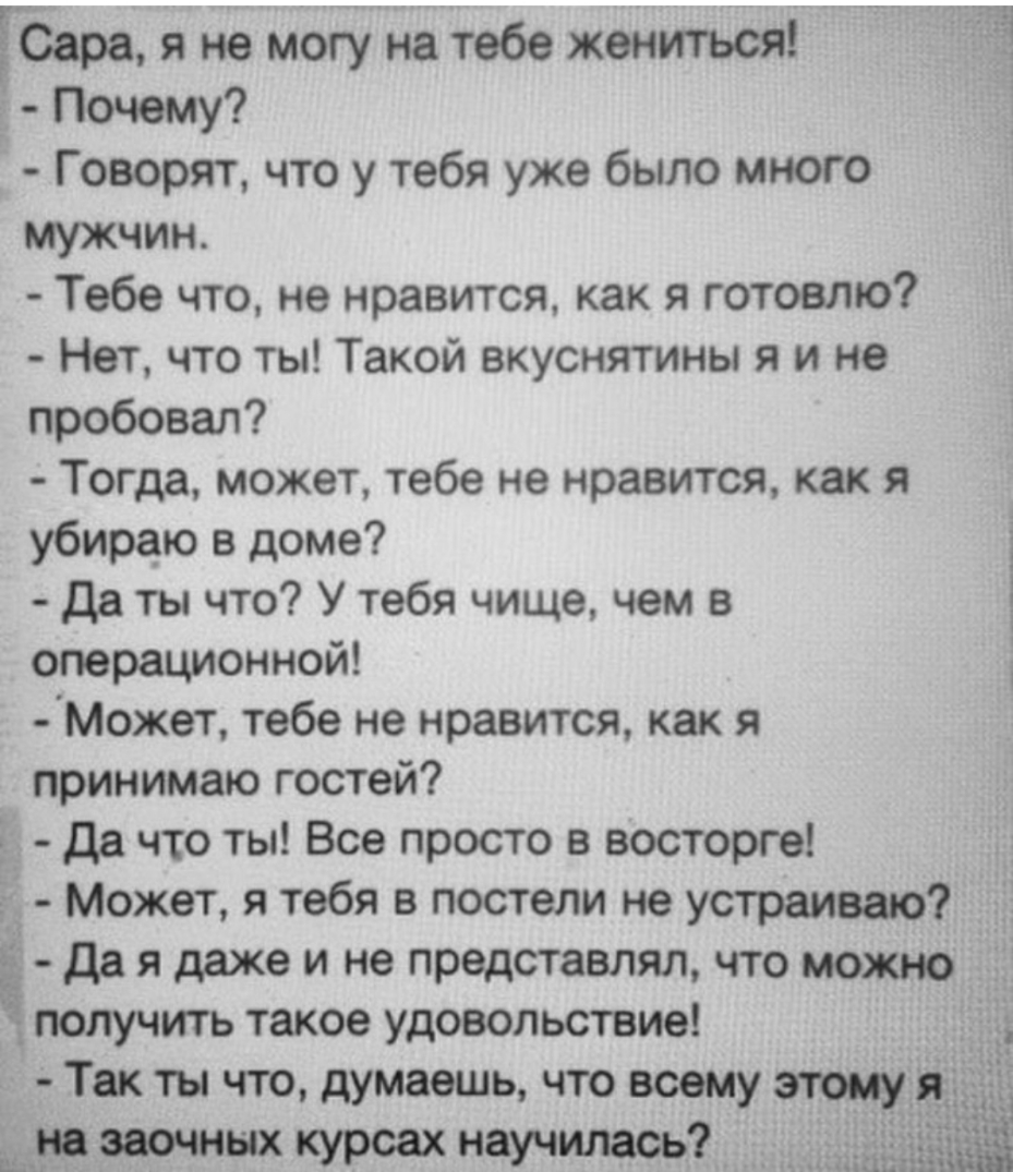 ЁСара я не могу на тебе жениться Почему Говорят что у тебя уже было много мужчин Тебе что не нравится как я готовлю Нет что ты Такой вкуснятины я и не пробовал Тогда может тебе не нравится как я убираю в доме да ты что У тебя чище чем в операционной ЦМОжет тебе не нравится как я принимаю гостей і да что ты Все просто в восторге Может я тебя в постели не устраиваю _ да я даже и не представлял что м