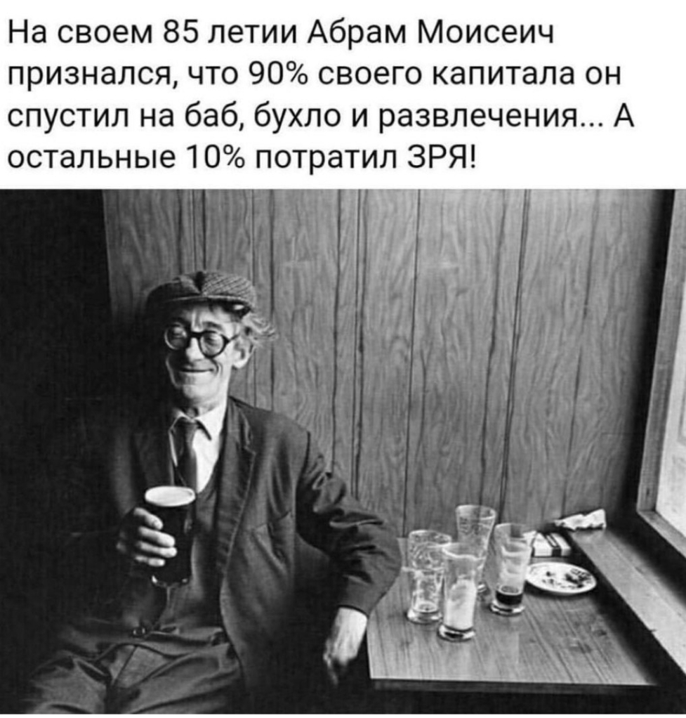 На своем 85 летии Абрам Моисеич признался что 90 своего капитала он спустил на баб бухло и развлечения А остальные 10 потратил ЗРЯ
