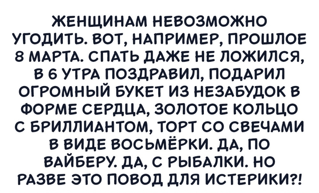 ЖЕНЩИНАМ нввозможно угодить вот НАПРИМЕР ПРОШЛОЕ 8 МАРТА СПАТЬ дАЖЕ НЕ ложился в УТРА поздРАвил подАРил ОГРОМНЫЙ БУКЕТ из НЕЗАБУДОК в ФОРМЕ СЕРДЦА ЗОЛОТОЕ кольцо с БРИЛЛИАНТОМ ТОРТ со СВЕЧАМИ в ВИДЕ восьмЕРки дА по ВАЙБЕРУ дА с РЫБАЛКИ но РАЗВЕ это повод для ИСТЕРИКИ