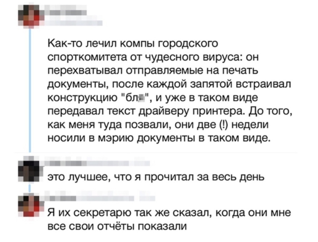 Как то лечил компы городского спорткомитета от чудесного вируса он перехватывал отправляемые на печать документы после каждой запятой встраивал конструкцию блд и уже в таком виде передавал текст драйверу принтера До того как меня туда позвали они две недели носили в мэрию документы в таком виде _ _ ЭТО лучшее ЧТО Я прочитал за весь день Я их секретарю так же сказал когда они мне все свои отчёты по