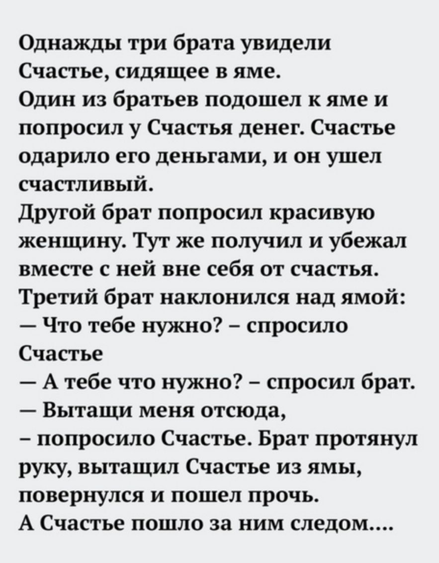 Однажды три брата увидели Счастье сидящее в яме Один из братьев подошел к яме и попросил у Счастья денег Счастье одарило его деньгами и он ушел счастливый Другой брат попросил красивую женщину Тут же получил и убежал вместе с ней вне себя от счастья Третий брат наклонился над ямой Что тебе нужно спросило Счастье А тебе что нужно спросил брат Вытащи меня отсюда попросило Счастье Брат протянул руку 