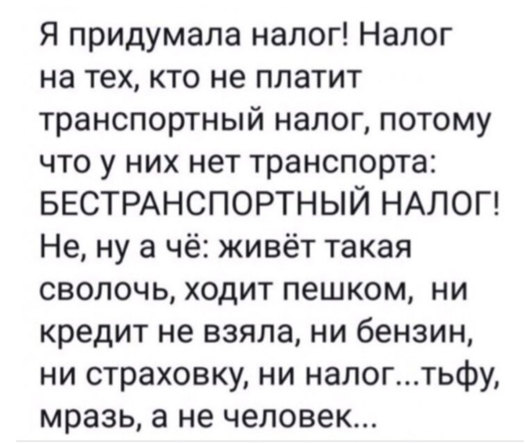 Я придумала налог Налог на тех кто не платит транспортный налог потому что у них нет транспорта БЕСТРАНСПОРТНЫЙ НАЛОГ Не ну а чё живёт такая сволочь ходит пешком ни кредит не взяла ни бензин ни страховку ни налогтьфу мразь а не человек