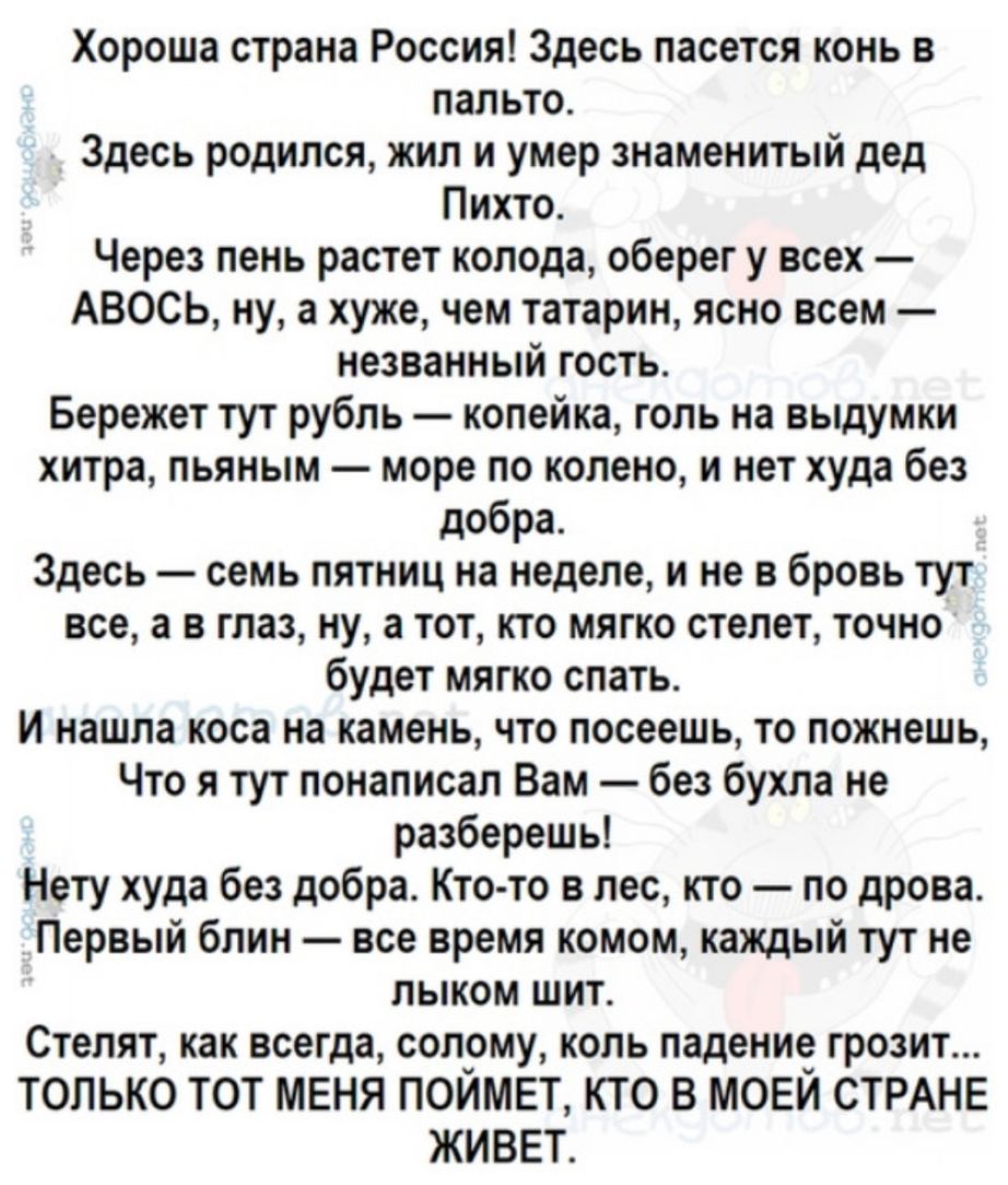 Хороша страна Россия Здесь пасется конь в пальто Здесь родился жил и умер знаменитый дед Пихто Через пень растет колода оберег у всех АВОСЬ ну а хуже чем татарин ясно всем незванный гость Бережет тут рубль копейка голь на выдумки хитра пьяным море по колено и нет худа без добра Здесь семь пятниц на неделе и не в бровь тут все а в глаз ну а тот кто мягко стелет точно будет мягко спать И нашла коса 