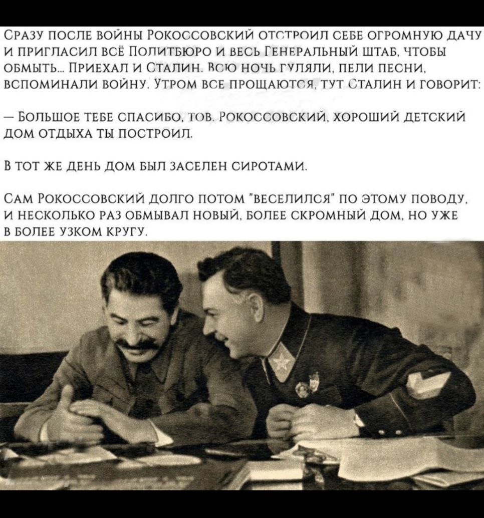 СРАЗУ ПОСЛЕ ВОЙНЫ РОКОССОВСКИЙ ОТСТРОИЛ СЕБЕ ОГРОМНУЮ ДАЧУ И ПРИГЛАСИЛ ВСЁ ПОПИТБЮРО И ВЕСЬ ГЕНЕРАЛЬНЫЙ ШТАБ ЧТОБЫ ОБМЫТЬ ПРИЕХАЛ И СТАЛИН ВСЮ НОЧЬ ГУЛЯЛИ ПЕЛИ ПЕСНИ ВСПОМИНАЛИ ВОЙНУ УТРОМ ВСЕ ПРОЩАЮТСЯ ТУТ СТАЛИН И ГОВОРИТ БОЛЬШОЕ ТЕБЕ СПАСИБО ЮВ РОКОССОВСКИИ ХОРОШИЙ ДЕТСКИИ ДОМ ОТДЫХА ТЫ ПОСТРОИЛ В ТОТ ЖЕ ДЕНЬ ДОМ БЫЛ ЗАСЕЛЕН СИРОТАМИ САМ РОКОССОВСКИИ ДОЛГО ПОТОМ ВЕСЕЛИПСЯ ПО ЭТОМУ ПОВОДУ И НЕСК
