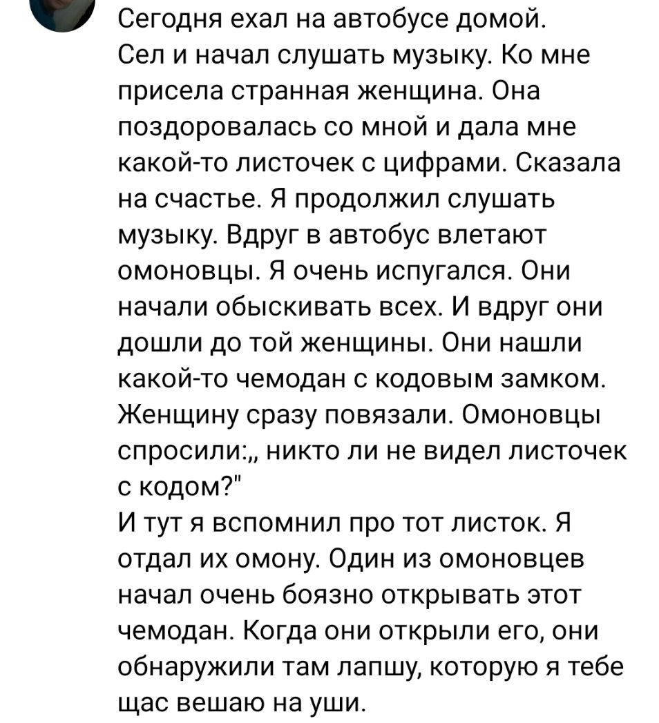 Сегодня ехал на автобусе домой Сел и начал слушать музыку Ко мне присела странная женщина Она поздоровалась со мной и дала мне какой то листочек с цифрами Сказала на счастье Я продолжил слушать музыку Вдруг в автобус влетают омоновцы Я очень испугался Они начали обыскивать всех И вдруг они дошли до той женщины Они нашли какой то чемодан с кодовым замком Женщину сразу повязали Омоновцы спросили ник