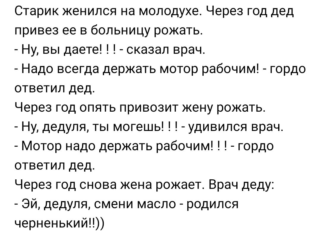 Старик женился на молодухе Через год дед привез ее в больницу рожать Ну вы даете сказал врач Надо всегда держать мотор рабочим гордо ответил дед Через год опять привозит жену рожать Ну дедуля ты могешь удивился врач Мотор надо держать рабочим гордо ответил дед Через год снова жена рожает Врач деду Эй дедуля смени масло родился черненький