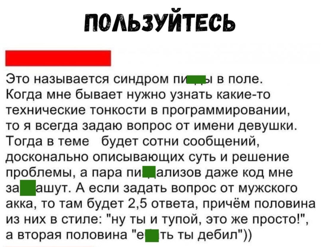 подьзуйтвсь _ Это называется синдром пищи в поле Когда мне бывает нужно узнать какие то технические тонкости в программировании то я всегда задаю вопрос от имени девушки Тогда в теме будет сотни сообщений досконально описывающих суть и решение проблемы а пара пиализов даже код мне заашут А если задать вопрос от мужского акка то там будет 25 ответа причём половина из них в стиле ну ты и тупой это ж